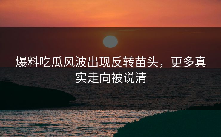 爆料吃瓜风波出现反转苗头，更多真实走向被说清