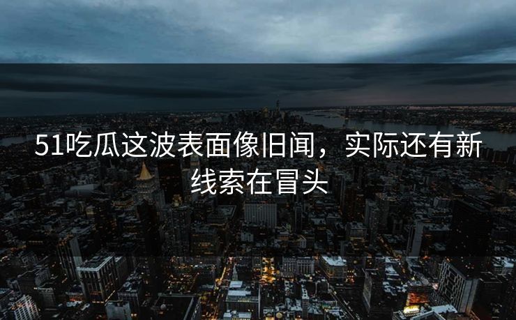 51吃瓜这波表面像旧闻，实际还有新线索在冒头