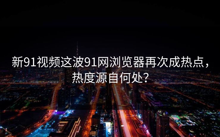 新91视频这波91网浏览器再次成热点，热度源自何处？