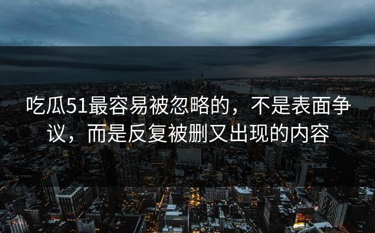 吃瓜51最容易被忽略的，不是表面争议，而是反复被删又出现的内容