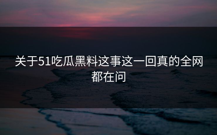 关于51吃瓜黑料这事这一回真的全网都在问