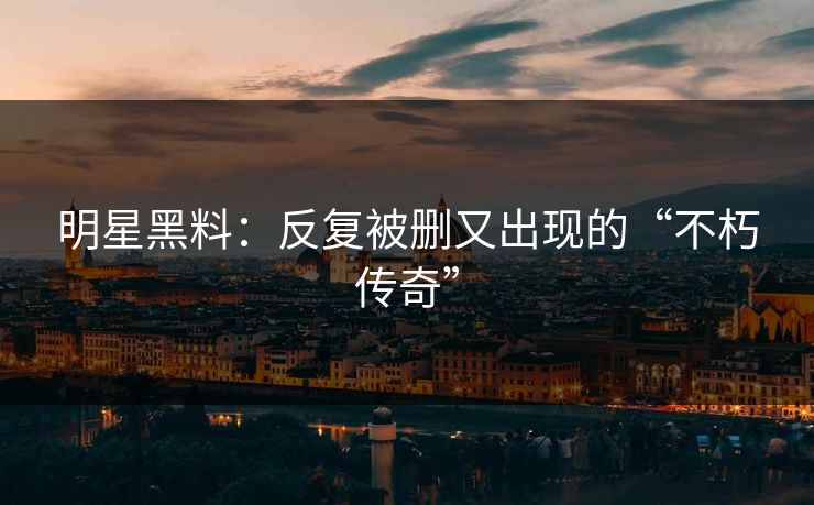 明星黑料：反复被删又出现的“不朽传奇”