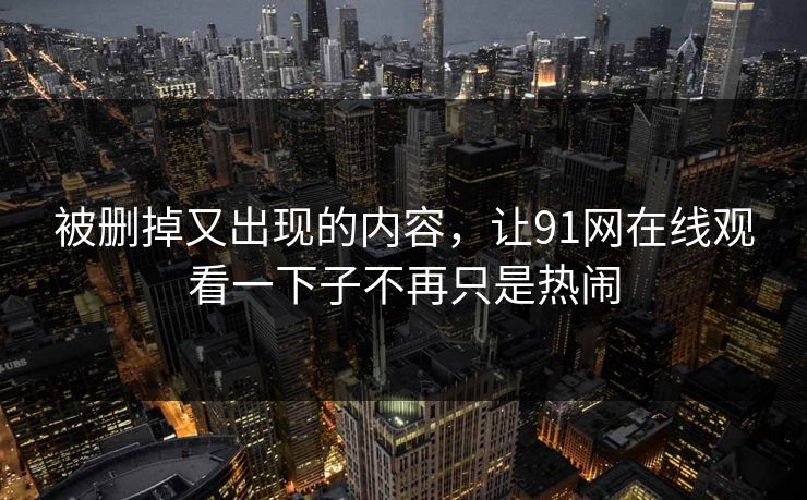 被删掉又出现的内容，让91网在线观看一下子不再只是热闹