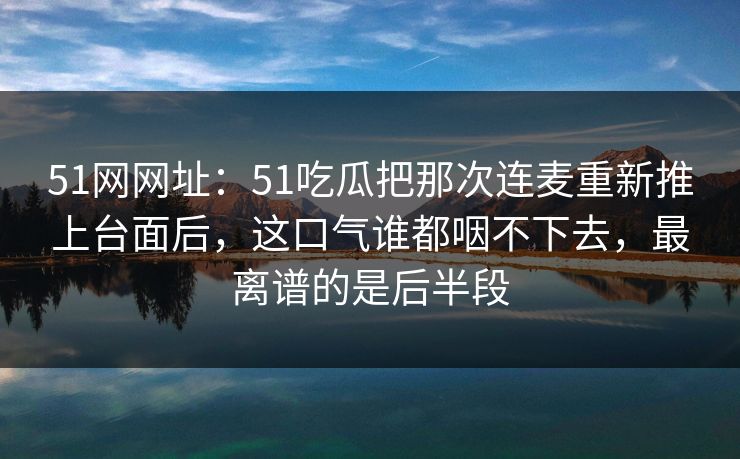 51网网址：51吃瓜把那次连麦重新推上台面后，这口气谁都咽不下去，最离谱的是后半段