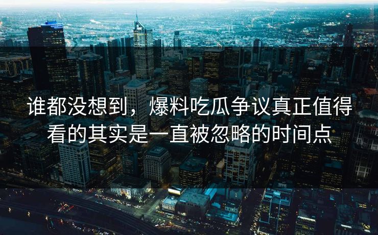 谁都没想到，爆料吃瓜争议真正值得看的其实是一直被忽略的时间点