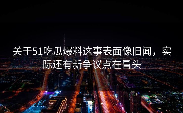 关于51吃瓜爆料这事表面像旧闻，实际还有新争议点在冒头