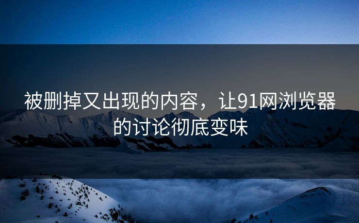 被删掉又出现的内容，让91网浏览器的讨论彻底变味