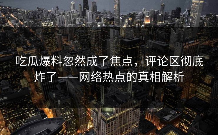 吃瓜爆料忽然成了焦点，评论区彻底炸了——网络热点的真相解析