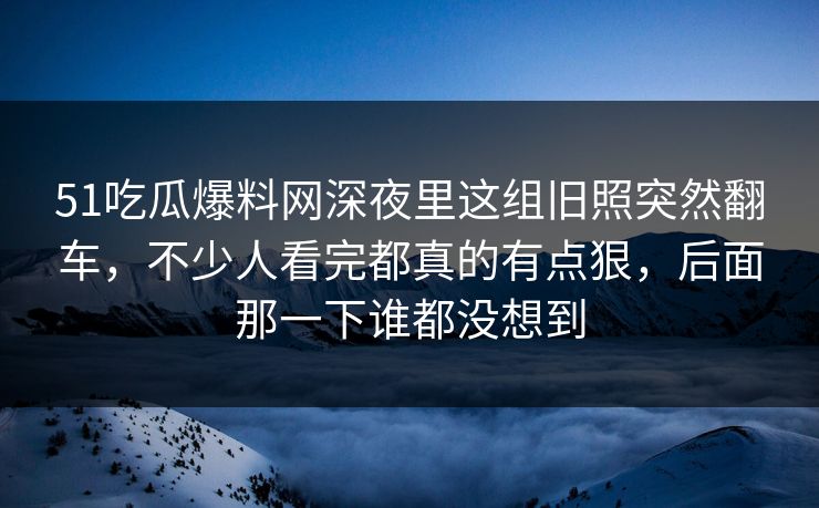 51吃瓜爆料网深夜里这组旧照突然翻车，不少人看完都真的有点狠，后面那一下谁都没想到