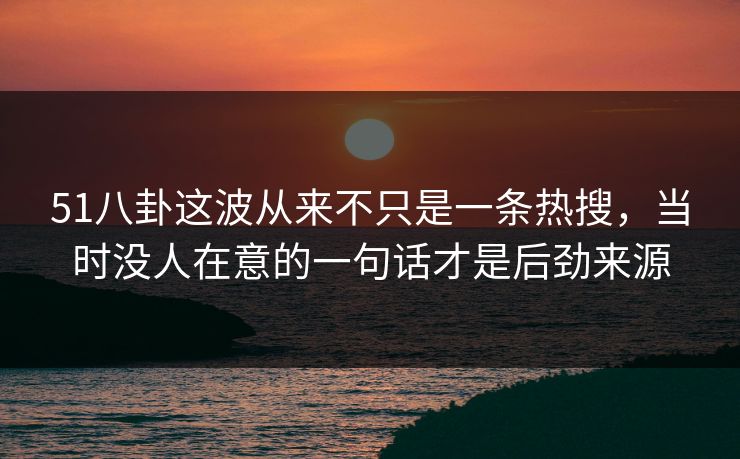 51八卦这波从来不只是一条热搜，当时没人在意的一句话才是后劲来源