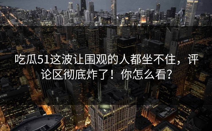 吃瓜51这波让围观的人都坐不住，评论区彻底炸了！你怎么看？