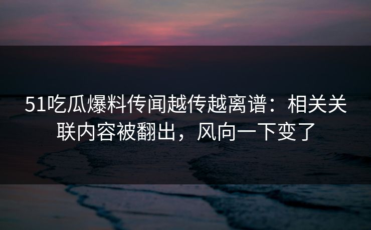 51吃瓜爆料传闻越传越离谱：相关关联内容被翻出，风向一下变了