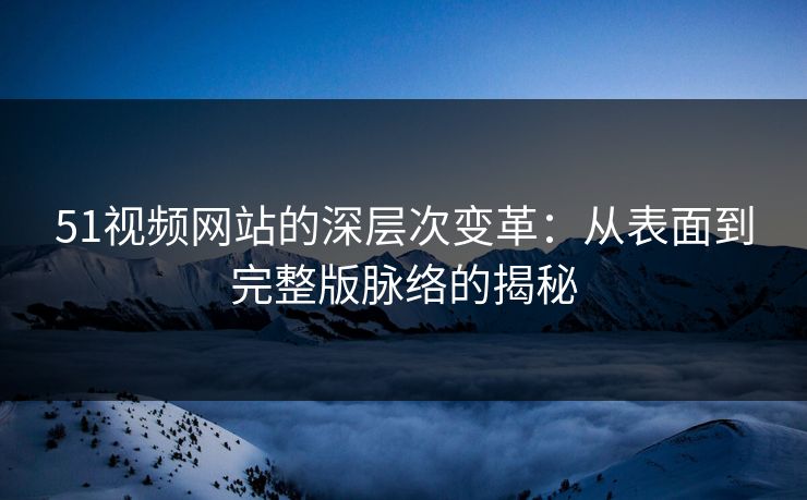 51视频网站的深层次变革：从表面到完整版脉络的揭秘