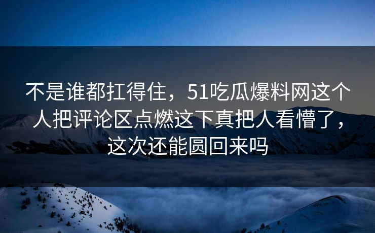 不是谁都扛得住，51吃瓜爆料网这个人把评论区点燃这下真把人看懵了，这次还能圆回来吗