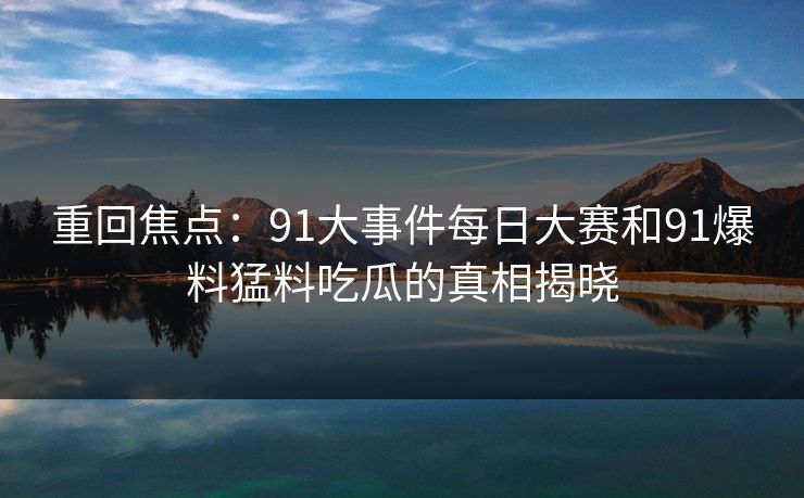 重回焦点：91大事件每日大赛和91爆料猛料吃瓜的真相揭晓