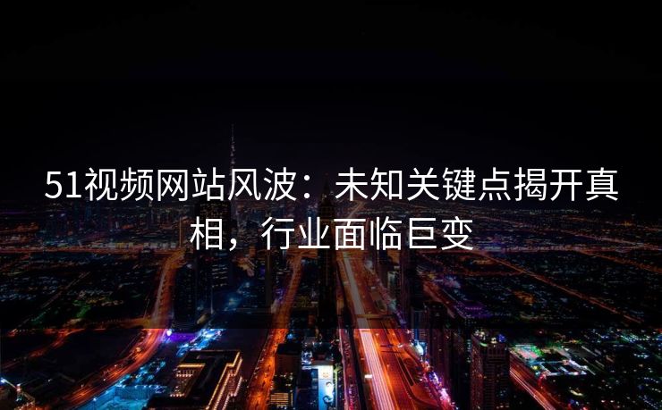 51视频网站风波：未知关键点揭开真相，行业面临巨变