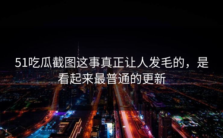 51吃瓜截图这事真正让人发毛的，是看起来最普通的更新