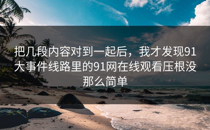 把几段内容对到一起后，我才发现91大事件线路里的91网在线观看压根没那么简单