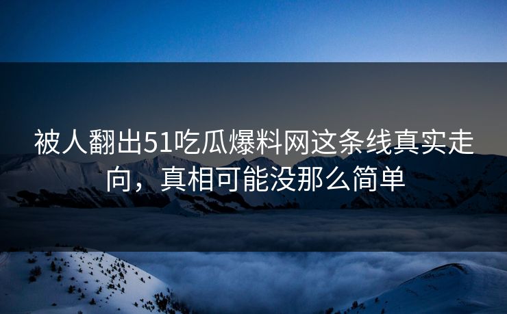 被人翻出51吃瓜爆料网这条线真实走向，真相可能没那么简单