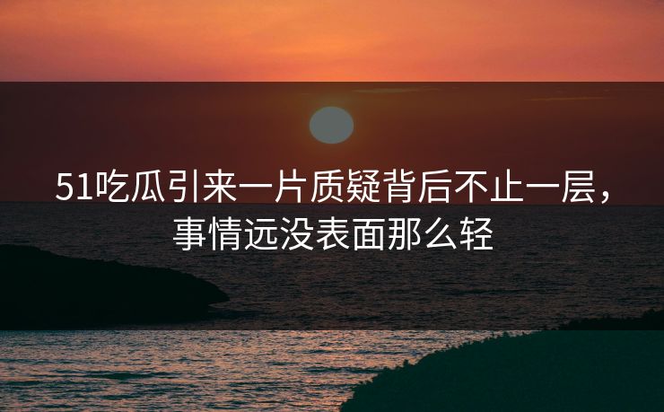 51吃瓜引来一片质疑背后不止一层，事情远没表面那么轻