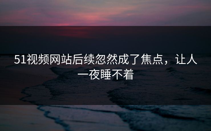 51视频网站后续忽然成了焦点，让人一夜睡不着