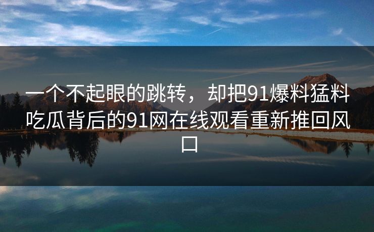 一个不起眼的跳转，却把91爆料猛料吃瓜背后的91网在线观看重新推回风口