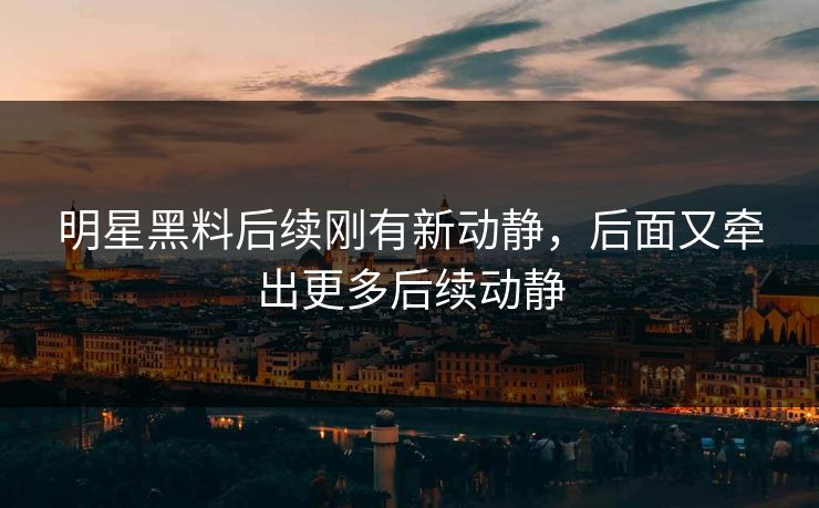 明星黑料后续刚有新动静，后面又牵出更多后续动静