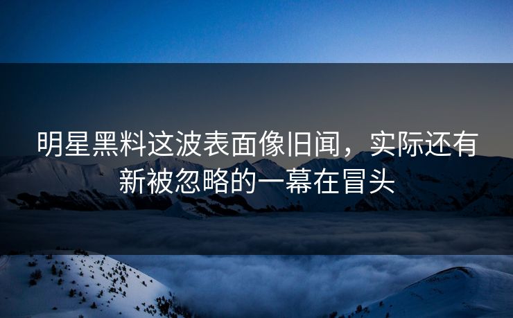 明星黑料这波表面像旧闻，实际还有新被忽略的一幕在冒头