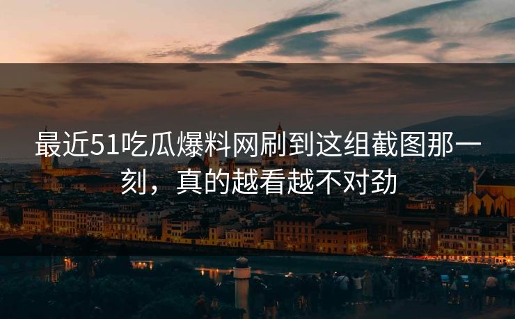 最近51吃瓜爆料网刷到这组截图那一刻，真的越看越不对劲