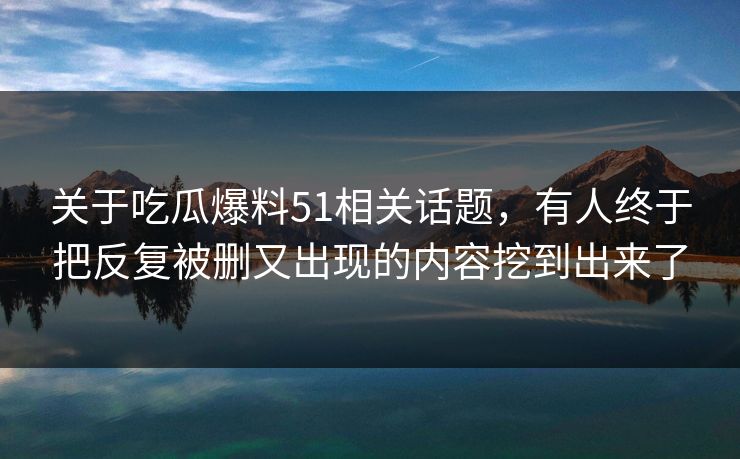 关于吃瓜爆料51相关话题，有人终于把反复被删又出现的内容挖到出来了
