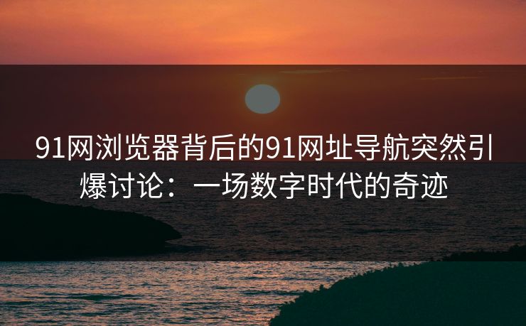 91网浏览器背后的91网址导航突然引爆讨论：一场数字时代的奇迹