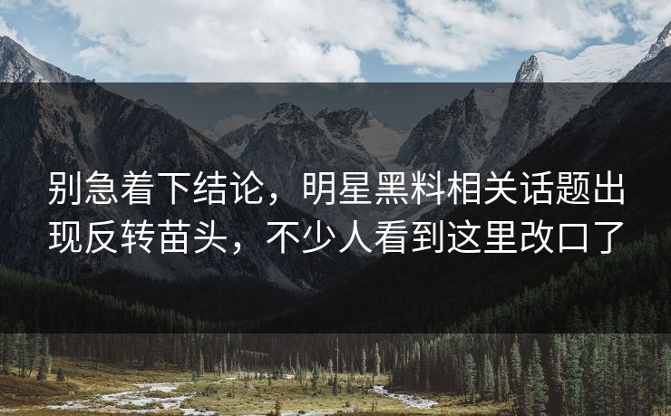别急着下结论，明星黑料相关话题出现反转苗头，不少人看到这里改口了