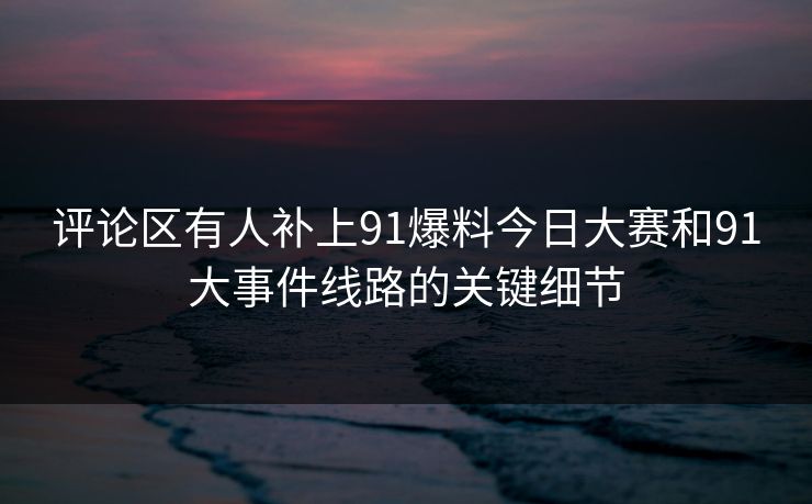 评论区有人补上91爆料今日大赛和91大事件线路的关键细节