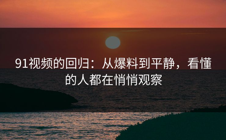 91视频的回归：从爆料到平静，看懂的人都在悄悄观察