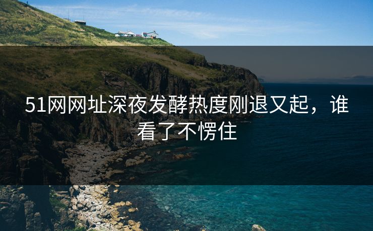51网网址深夜发酵热度刚退又起,谁看了不愣住 51网网址深夜发酵热度刚退又起,谁看了不愣住