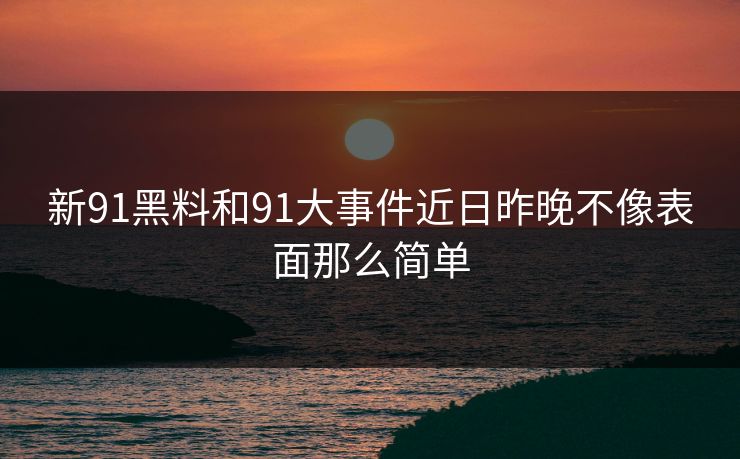 新91黑料和91大事件近日昨晚不像表面那么简单 新91黑料和91大事件近日昨晚不像表面那么简单