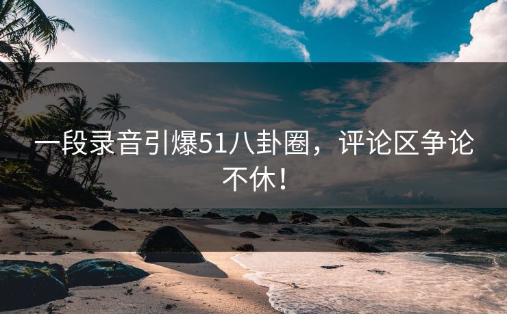 一段录音引爆51八卦圈,评论区争论不休! 一段录音引爆51八卦圈,评论区争论不休!