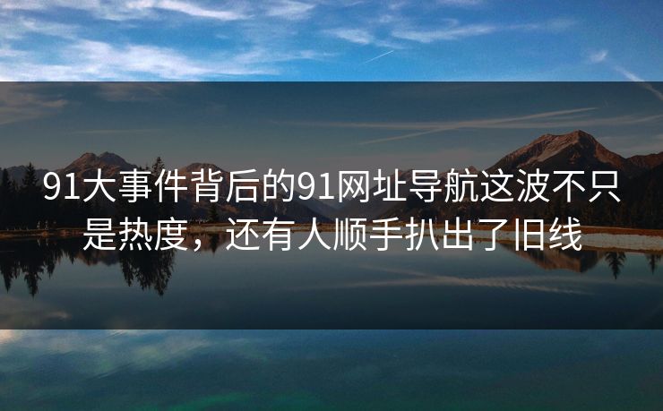 91大事件背后的91网址导航这波不只是热度，还有人顺手扒出了旧线