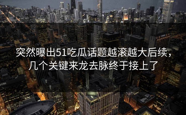 突然曝出51吃瓜话题越滚越大后续，几个关键来龙去脉终于接上了