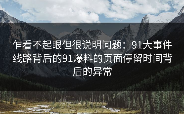 乍看不起眼但很说明问题：91大事件线路背后的91爆料的页面停留时间背后的异常
