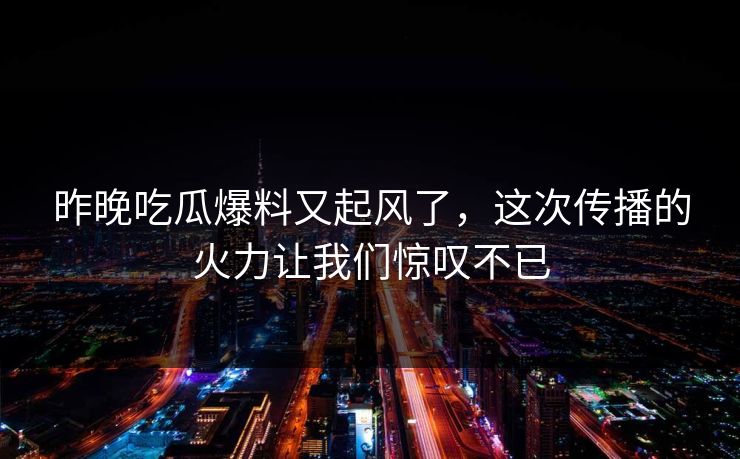 昨晚吃瓜爆料又起风了，这次传播的火力让我们惊叹不已