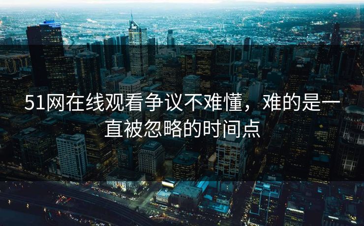 51网在线观看争议不难懂，难的是一直被忽略的时间点