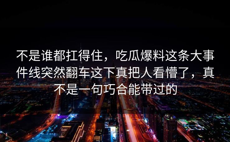 不是谁都扛得住,吃瓜爆料这条大事件线突然翻车这下真把人看懵了,真不是一句巧合能带过的 不是谁都扛得住,吃瓜爆料这条大事件线突然翻车这下真把人看懵了,真不是一句巧合能带过的