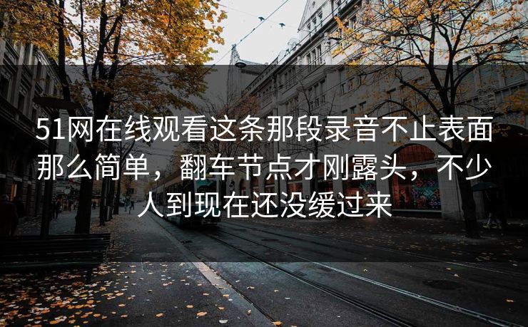51网在线观看这条那段录音不止表面那么简单,翻车节点才刚露头,不少人到现在还没缓过来 51网在线观看这条那段录音不止表面那么简单,翻车节点才刚露头,不少人到现在还没缓过来