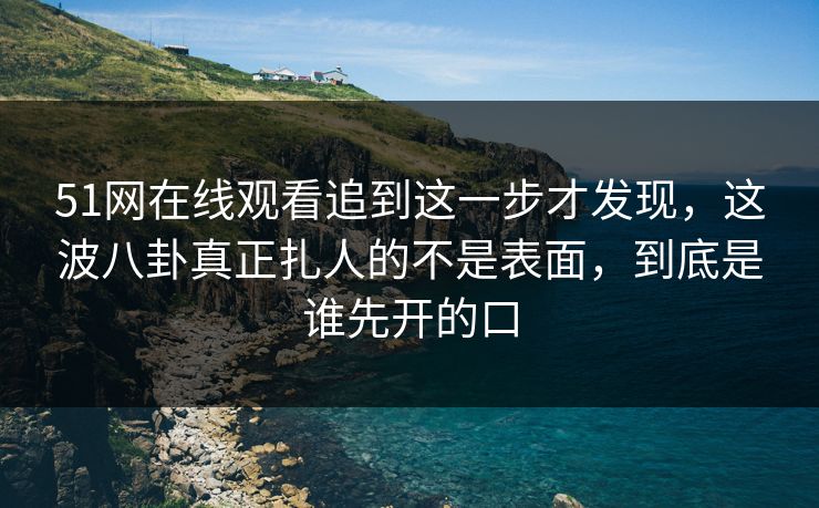 51网在线观看追到这一步才发现,这波八卦真正扎人的不是表面,到底是谁先开的口 51网在线观看追到这一步才发现,这波八卦真正扎人的不是表面,到底是谁先开的口