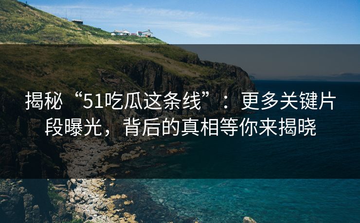 揭秘“51吃瓜这条线”:更多关键片段曝光,背后的真相等你来揭晓 揭秘“51吃瓜这条线”:更多关键片段曝光,背后的真相等你来揭晓