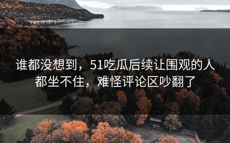 谁都没想到,51吃瓜后续让围观的人都坐不住,难怪评论区吵翻了 谁都没想到,51吃瓜后续让围观的人都坐不住,难怪评论区吵翻了