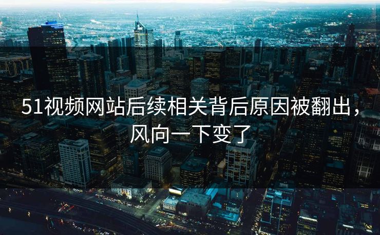 51视频网站后续相关背后原因被翻出，风向一下变了