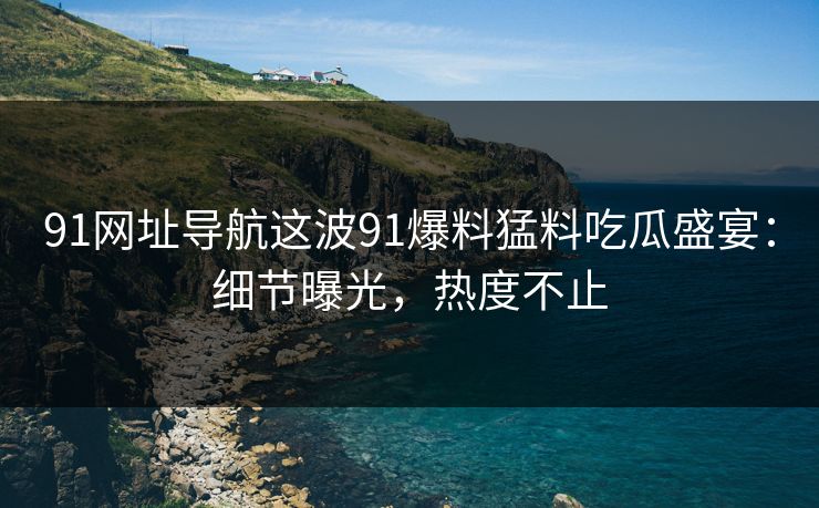 91网址导航这波91爆料猛料吃瓜盛宴：细节曝光，热度不止