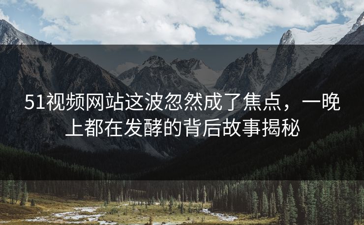 51视频网站这波忽然成了焦点,一晚上都在发酵的背后故事揭秘 51视频网站这波忽然成了焦点,一晚上都在发酵的背后故事揭秘